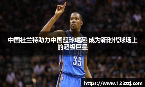 中国杜兰特助力中国篮球崛起 成为新时代球场上的超级巨星