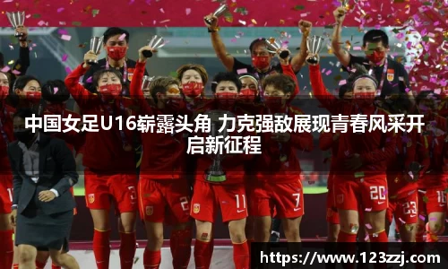 中国女足U16崭露头角 力克强敌展现青春风采开启新征程